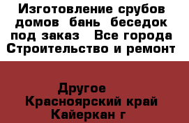 Изготовление срубов домов, бань, беседок под заказ - Все города Строительство и ремонт » Другое   . Красноярский край,Кайеркан г.